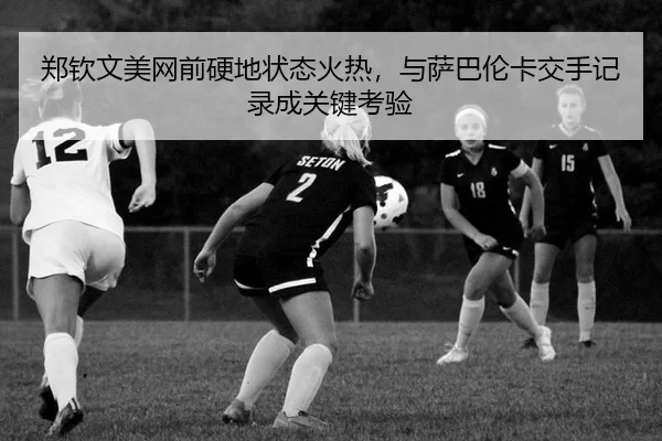 郑钦文美网前硬地状态火热，与萨巴伦卡交手记录成关键考验