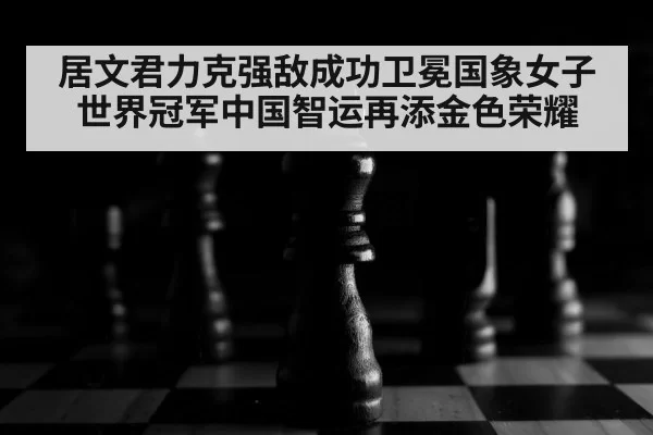 居文君力克强敌成功卫冕国象女子世界冠军中国智运再添金色荣耀