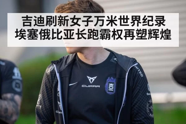 吉迪刷新女子万米世界纪录 埃塞俄比亚长跑霸权再塑辉煌
