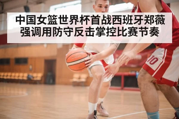 中国女篮世界杯首战西班牙郑薇强调用防守反击掌控比赛节奏